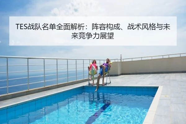 TES战队名单全面解析：阵容构成、战术风格与未来竞争力展望