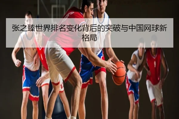 张之臻世界排名变化背后的突破与中国网球新格局