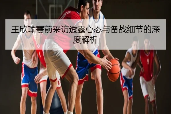 王欣瑜赛前采访透露心态与备战细节的深度解析