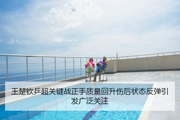 王楚钦乒超关键战正手质量回升伤后状态反弹引发广泛关注