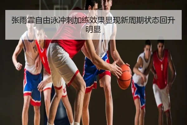 张雨霏自由泳冲刺加练效果显现新周期状态回升明显