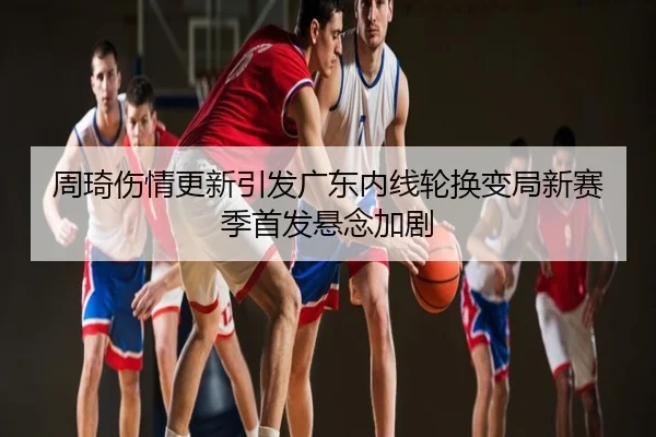 周琦伤情更新引发广东内线轮换变局新赛季首发悬念加剧
