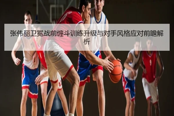 张伟丽卫冕战前缠斗训练升级与对手风格应对前瞻解析