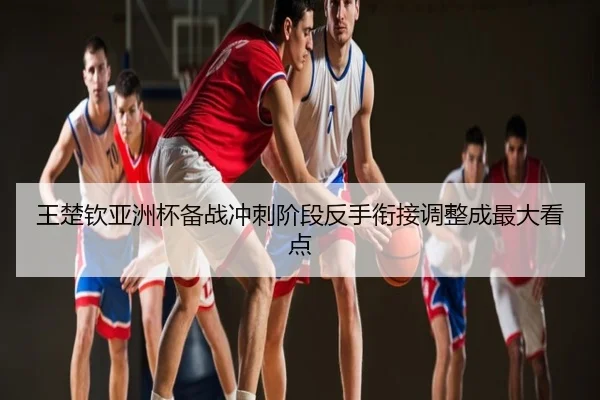 王楚钦亚洲杯备战冲刺阶段反手衔接调整成最大看点