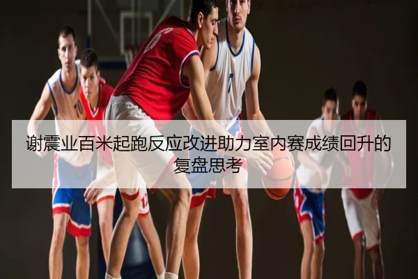 谢震业百米起跑反应改进助力室内赛成绩回升的复盘思考