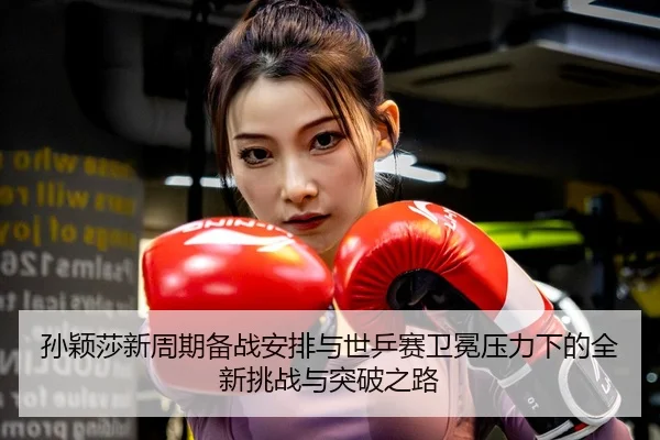 孙颖莎新周期备战安排与世乒赛卫冕压力下的全新挑战与突破之路