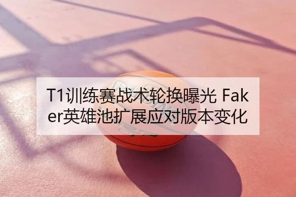 T1训练赛战术轮换曝光 Faker英雄池扩展应对版本变化