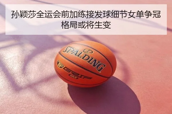 孙颖莎全运会前加练接发球细节女单争冠格局或将生变